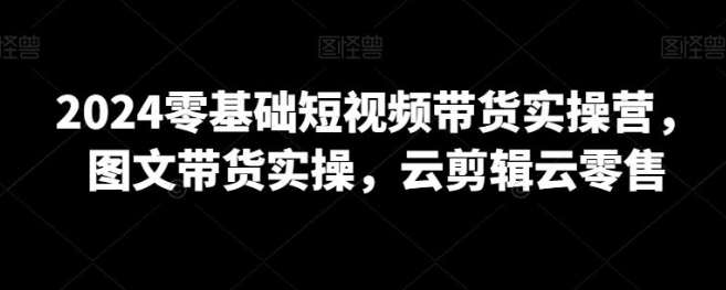 图片[1]-2024零基础短视频带货实操营，图文带货实操，云剪辑-晓月资源网