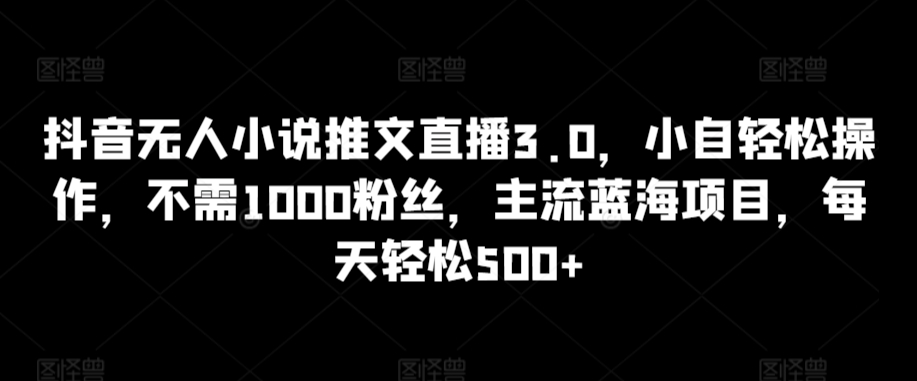 抖音无人小说推文直播3.0，小自轻松操作，不需1000粉丝，主流蓝海项目，每天轻松500 【揭秘】