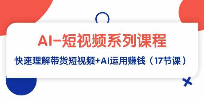 AI-短视频系列课程，快速理解带货短视频 AI运用赚钱（17节课）_运营