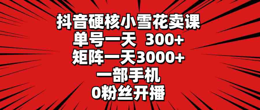 （9551期）抖音硬核小雪花卖课，单号一天300 ，矩阵一天3000 ，一部手机0粉丝开播