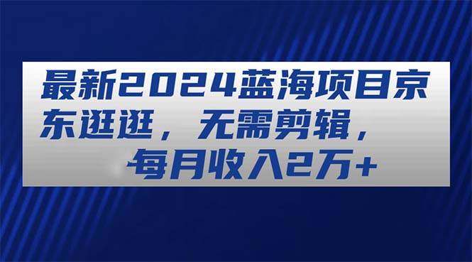 最新2024蓝海项目京东逛逛，无需剪辑，每月收入2万 