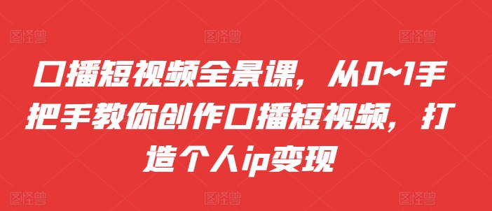 口播短视频全景课，​从0~1手把手教你创作口播短视频，打造个人ip变现