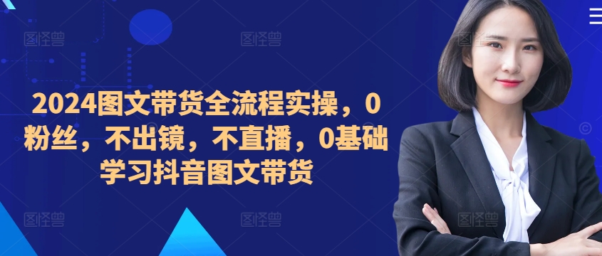 ​​​​​​2024图文带货全流程实操，0粉丝，不出镜，不直播，0基础学习抖音图文带货